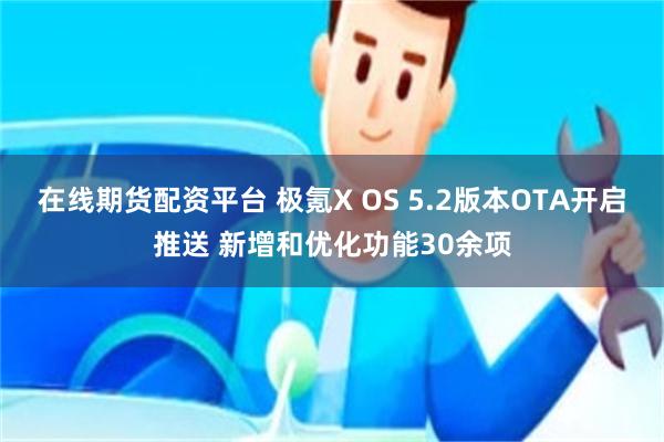 在线期货配资平台 极氪X OS 5.2版本OTA开启推送 新增和优化功能30余项