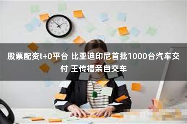 股票配资t+0平台 比亚迪印尼首批1000台汽车交付 王传福亲自交车