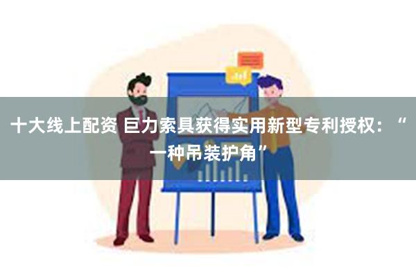 十大线上配资 巨力索具获得实用新型专利授权：“一种吊装护角”