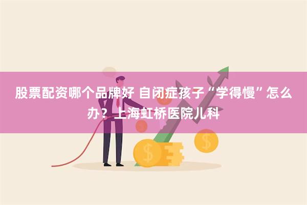 股票配资哪个品牌好 自闭症孩子“学得慢”怎么办？上海虹桥医院儿科