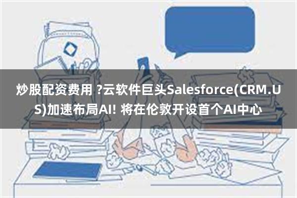 炒股配资费用 ?云软件巨头Salesforce(CRM.US)加速布局AI! 将在伦敦开设首个AI中心