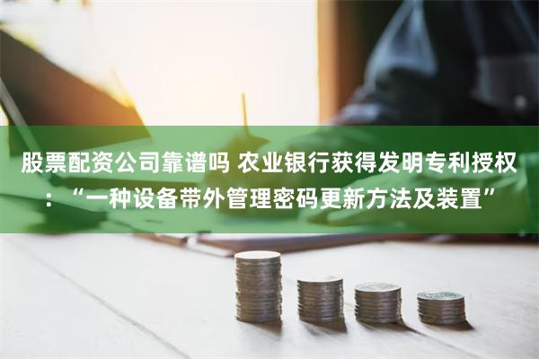 股票配资公司靠谱吗 农业银行获得发明专利授权：“一种设备带外管理密码更新方法及装置”