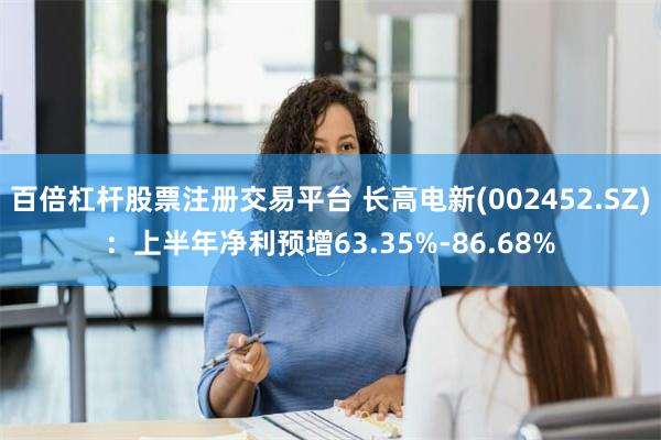 百倍杠杆股票注册交易平台 长高电新(002452.SZ)：上半年净利预增63.35%-86.68%