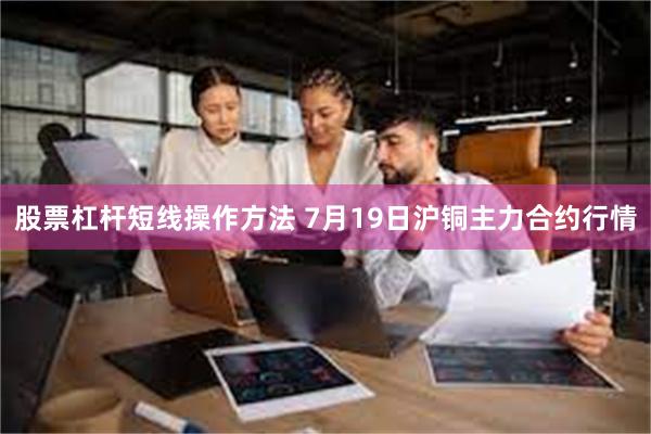 股票杠杆短线操作方法 7月19日沪铜主力合约行情