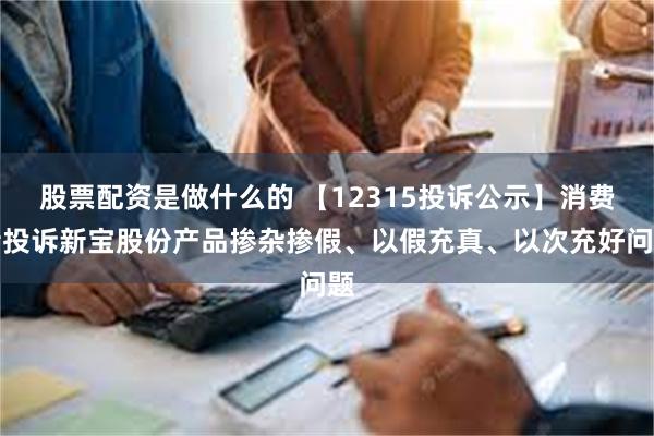 股票配资是做什么的 【12315投诉公示】消费者投诉新宝股份产品掺杂掺假、以假充真、以次充好问题