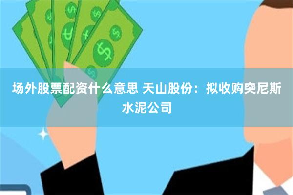 场外股票配资什么意思 天山股份：拟收购突尼斯水泥公司