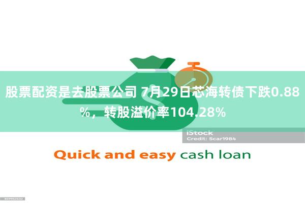 股票配资是去股票公司 7月29日芯海转债下跌0.88%，转股溢价率104.28%