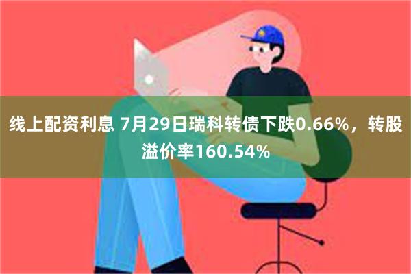 线上配资利息 7月29日瑞科转债下跌0.66%，转股溢价率160.54%