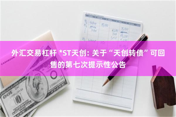 外汇交易杠杆 *ST天创: 关于“天创转债”可回售的第七次提示性公告