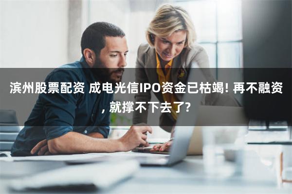 滨州股票配资 成电光信IPO资金已枯竭! 再不融资, 就撑不下去了?