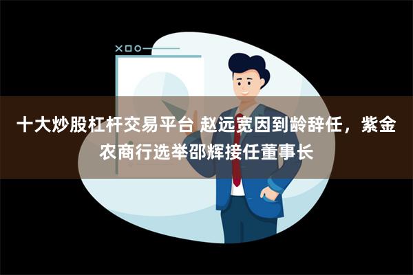 十大炒股杠杆交易平台 赵远宽因到龄辞任，紫金农商行选举邵辉接任董事长