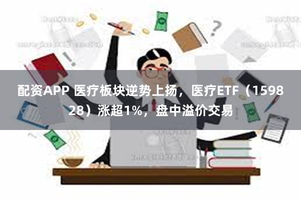 配资APP 医疗板块逆势上扬，医疗ETF（159828）涨超1%，盘中溢价交易