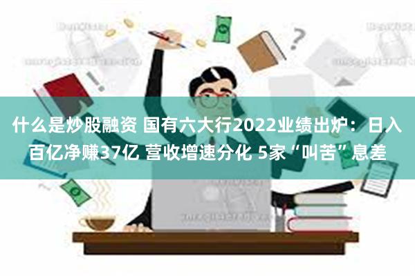 什么是炒股融资 国有六大行2022业绩出炉：日入百亿净赚37亿 营收增速分化 5家“叫苦”息差