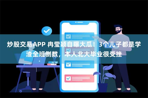 炒股交易APP 冉莹颖自曝大瓜！3个儿子都是学渣全班倒数，本人北大毕业很受挫