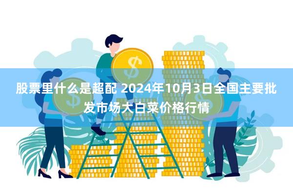 股票里什么是超配 2024年10月3日全国主要批发市场大白菜价格行情