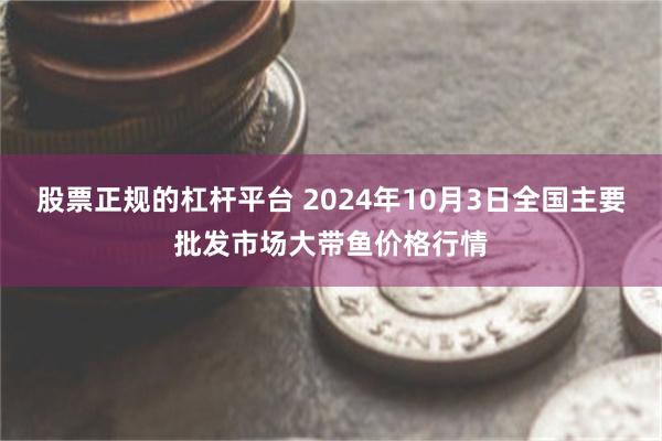 股票正规的杠杆平台 2024年10月3日全国主要批发市场大带鱼价格行情