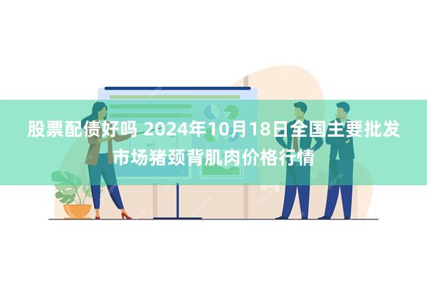 股票配债好吗 2024年10月18日全国主要批发市场猪颈背肌肉价格行情