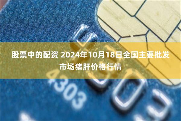 股票中的配资 2024年10月18日全国主要批发市场猪肝价格行情