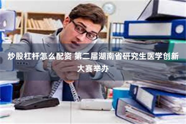 炒股杠杆怎么配资 第二届湖南省研究生医学创新大赛举办