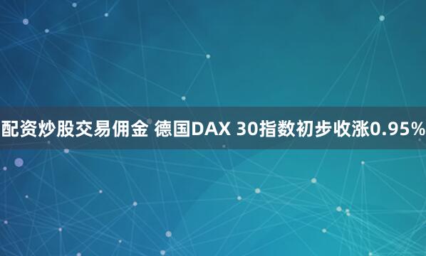 配资炒股交易佣金 德国DAX 30指数初步收涨0.95%