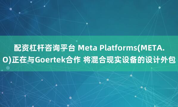 配资杠杆咨询平台 Meta Platforms(META.O)正在与Goertek合作 将混合现实设备的设计外包