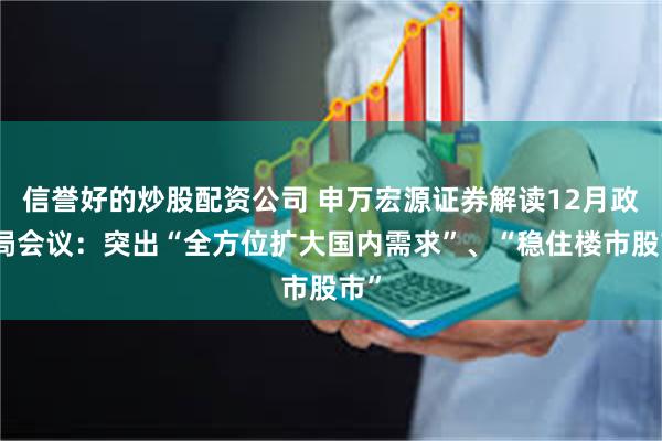 信誉好的炒股配资公司 申万宏源证券解读12月政治局会议：突出“全方位扩大国内需求”、“稳住楼市股市”