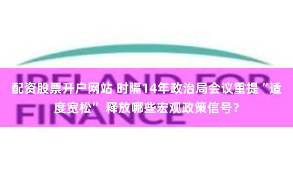 配资股票开户网站 时隔14年政治局会议重提“适度宽松” 释放哪些宏观政策信号？