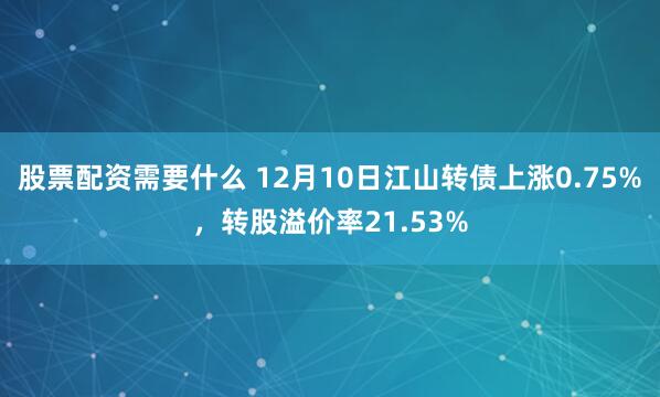 股票配资需要什么 12月10日江山转债上涨0.75%，转股溢价率21.53%