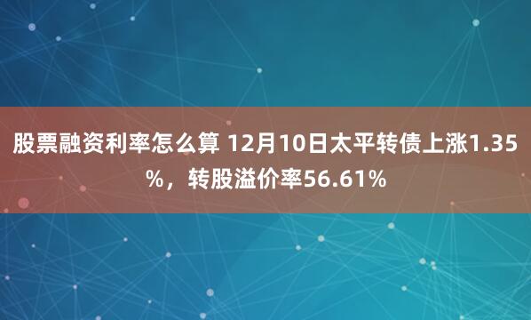 股票融资利率怎么算 12月10日太平转债上涨1.35%，转股溢价率56.61%