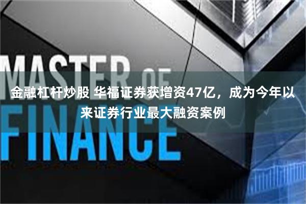 金融杠杆炒股 华福证券获增资47亿，成为今年以来证券行业最大融资案例