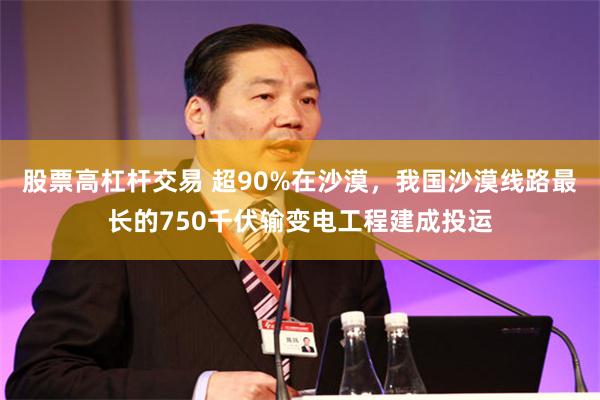 股票高杠杆交易 超90%在沙漠，我国沙漠线路最长的750千伏输变电工程建成投运