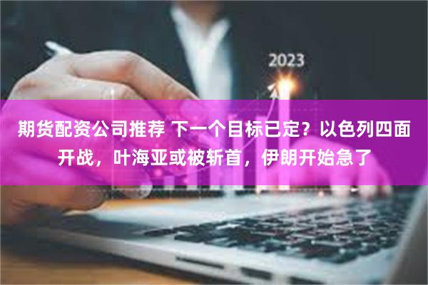 期货配资公司推荐 下一个目标已定？以色列四面开战，叶海亚或被斩首，伊朗开始急了