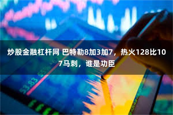 炒股金融杠杆网 巴特勒8加3加7，热火128比107马刺，谁是功臣