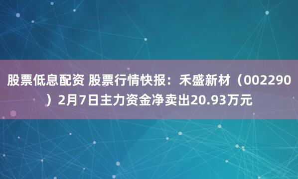 股票低息配资 股票行情快报：禾盛新材（002290）2月7日主力资金净卖出20.93万元