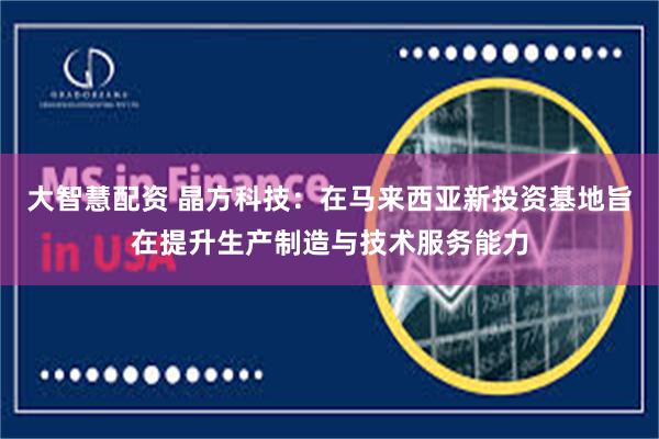 大智慧配资 晶方科技：在马来西亚新投资基地旨在提升生产制造与技术服务能力