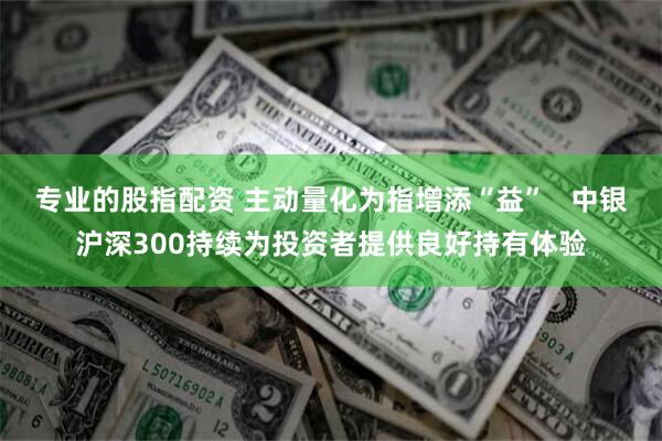 专业的股指配资 主动量化为指增添“益”   中银沪深300持续为投资者提供良好持有体验