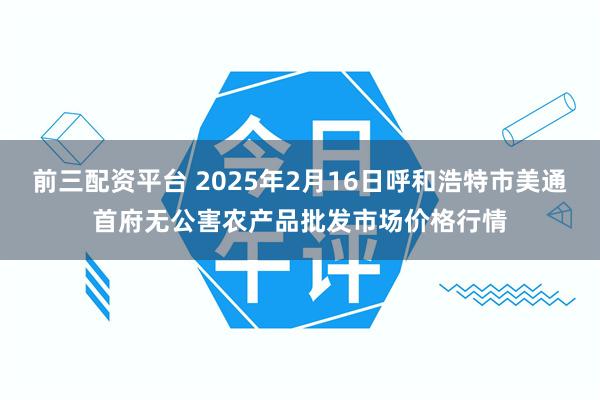 前三配资平台 2025年2月16日呼和浩特市美通首府无公害农产品批发市场价格行情