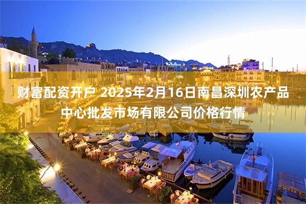 财富配资开户 2025年2月16日南昌深圳农产品中心批发市场有限公司价格行情