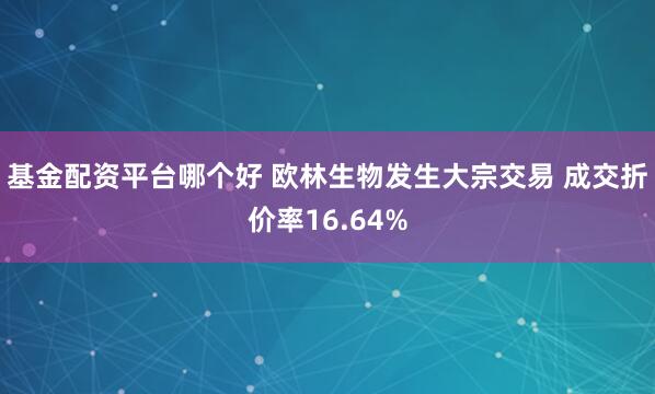 基金配资平台哪个好 欧林生物发生大宗交易 成交折价率16.64%