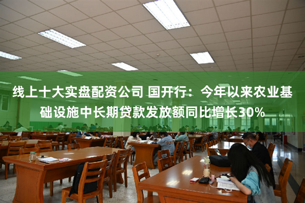 线上十大实盘配资公司 国开行：今年以来农业基础设施中长期贷款发放额同比增长30%