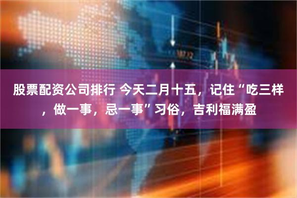 股票配资公司排行 今天二月十五，记住“吃三样，做一事，忌一事”习俗，吉利福满盈