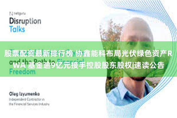 股票配资最新排行榜 协鑫能科布局光伏绿色资产RWA 基金逾9亿元接手控股股东股权|速读公告